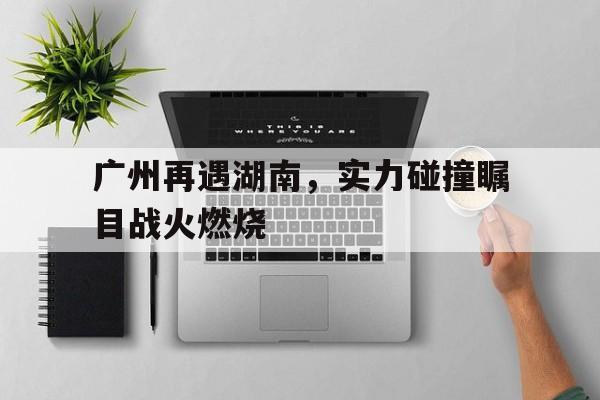 C7娱乐官网网页版-关于广州再遇湖南，实力碰撞瞩目战火燃烧的信息